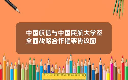 中国航信与中国民航大学签全面战略合作框架协议图