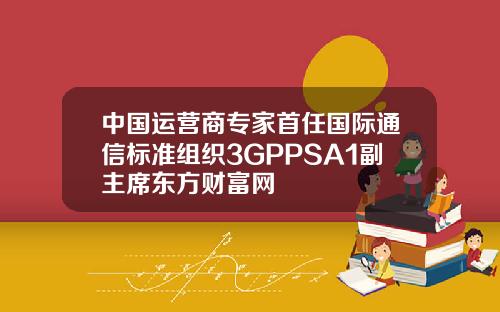 中国运营商专家首任国际通信标准组织3GPPSA1副主席东方财富网