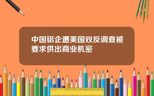 中国铝企遭美国双反调查被要求供出商业机密