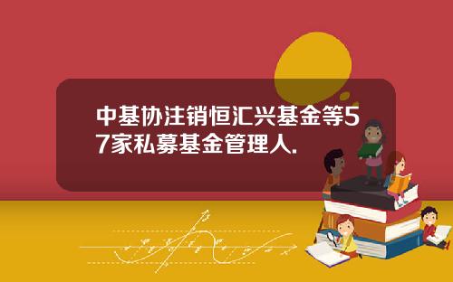 中基协注销恒汇兴基金等57家私募基金管理人.