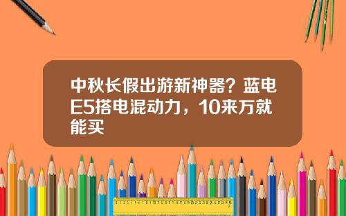 中秋长假出游新神器？蓝电E5搭电混动力，10来万就能买