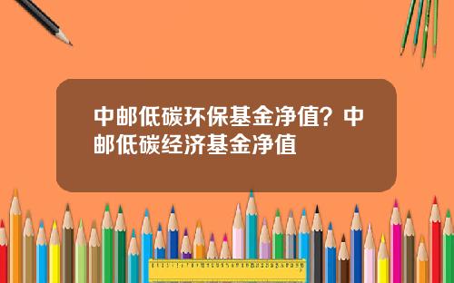 中邮低碳环保基金净值？中邮低碳经济基金净值