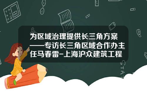 为区域治理提供长三角方案——专访长三角区域合作办主任马春雷-上海沪众建筑工程有限公司