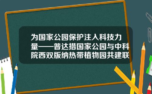 为国家公园保护注入科技力量——普达措国家公园与中科院西双版纳热带植物园共建联合实验室-昆明唐华科技公司