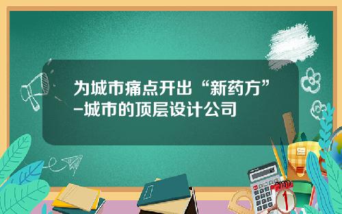 为城市痛点开出“新药方”-城市的顶层设计公司