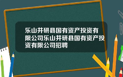 乐山井研县国有资产投资有限公司乐山井研县国有资产投资有限公司招聘