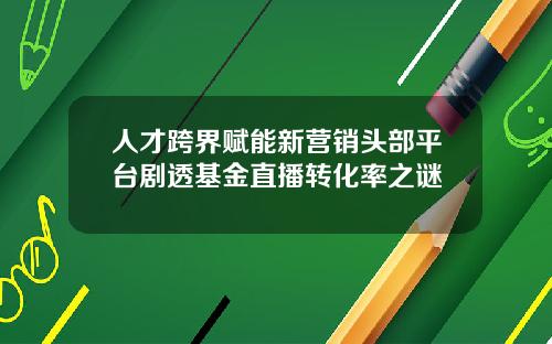 人才跨界赋能新营销头部平台剧透基金直播转化率之谜