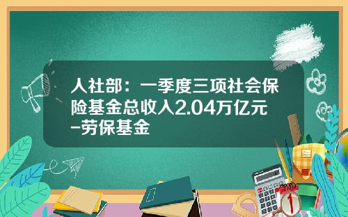 人社部：一季度三项社会保险基金总收入2.04万亿元-劳保基金