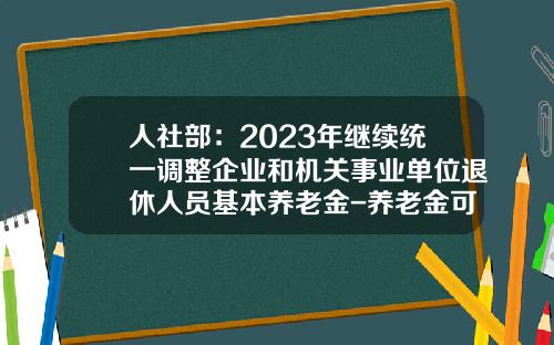 人社部：2023年继续统一调整企业和机关事业单位退休人员基本养老金-养老金可以领多少年