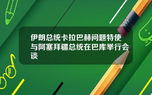 伊朗总统卡拉巴赫问题特使与阿塞拜疆总统在巴库举行会谈