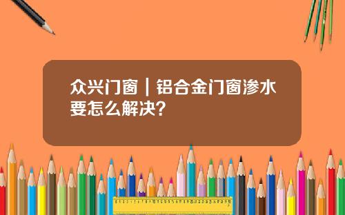 众兴门窗｜铝合金门窗渗水要怎么解决？