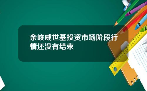 余峻威世基投资市场阶段行情还没有结束