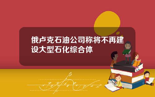 俄卢克石油公司称将不再建设大型石化综合体