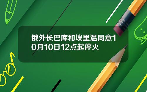 俄外长巴库和埃里温同意10月10日12点起停火