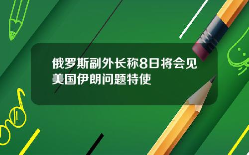 俄罗斯副外长称8日将会见美国伊朗问题特使