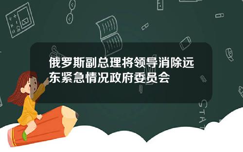 俄罗斯副总理将领导消除远东紧急情况政府委员会