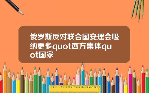 俄罗斯反对联合国安理会吸纳更多quot西方集体quot国家