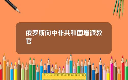 俄罗斯向中非共和国增派教官