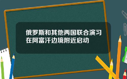 俄罗斯和其他两国联合演习在阿富汗边境附近启动