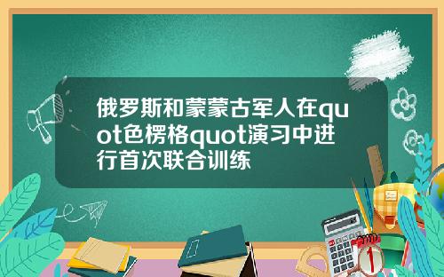 俄罗斯和蒙蒙古军人在quot色楞格quot演习中进行首次联合训练