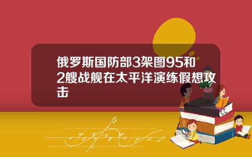 俄罗斯国防部3架图95和2艘战舰在太平洋演练假想攻击