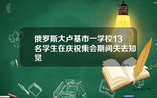 俄罗斯大卢基市一学校13名学生在庆祝集会期间失去知觉