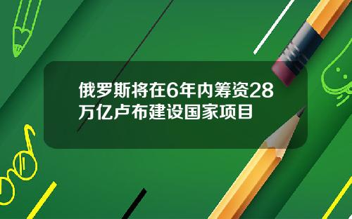 俄罗斯将在6年内筹资28万亿卢布建设国家项目