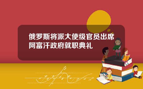 俄罗斯将派大使级官员出席阿富汗政府就职典礼