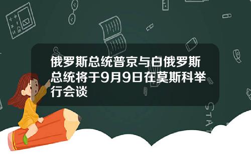 俄罗斯总统普京与白俄罗斯总统将于9月9日在莫斯科举行会谈