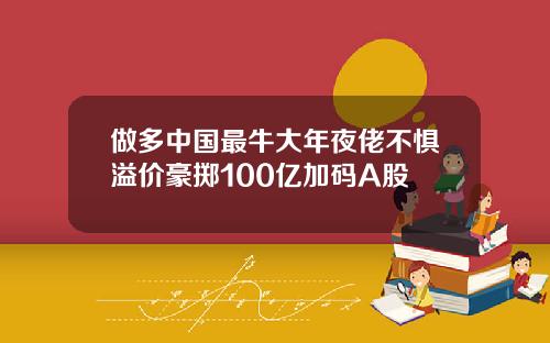 做多中国最牛大年夜佬不惧溢价豪掷100亿加码A股