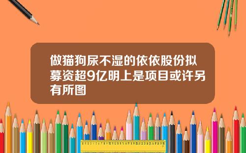 做猫狗尿不湿的依依股份拟募资超9亿明上是项目或许另有所图