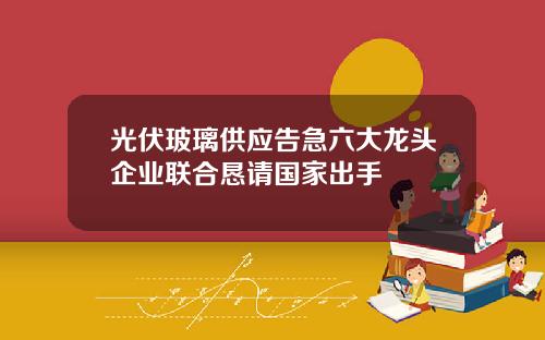 光伏玻璃供应告急六大龙头企业联合恳请国家出手