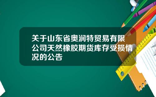 关于山东省奥润特贸易有限公司天然橡胶期货库存受损情况的公告