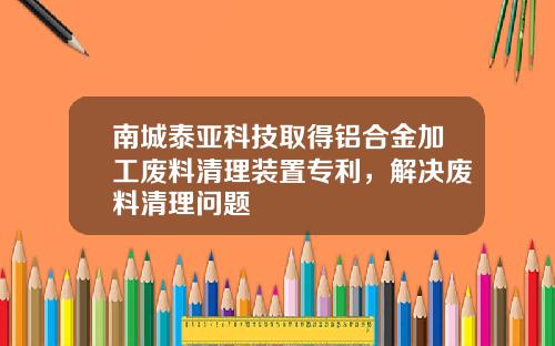 南城泰亚科技取得铝合金加工废料清理装置专利，解决废料清理问题