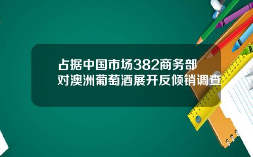 占据中国市场382商务部对澳洲葡萄酒展开反倾销调查