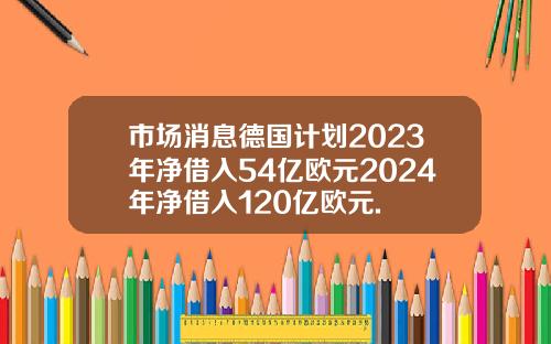 市场消息德国计划2023年净借入54亿欧元2024年净借入120亿欧元.