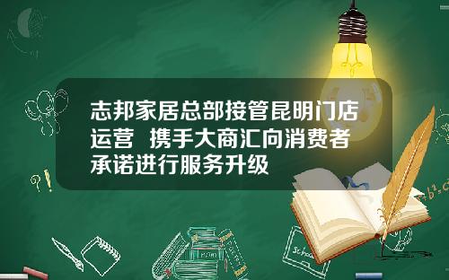 志邦家居总部接管昆明门店运营  携手大商汇向消费者承诺进行服务升级