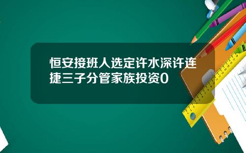 恒安接班人选定许水深许连捷三子分管家族投资0