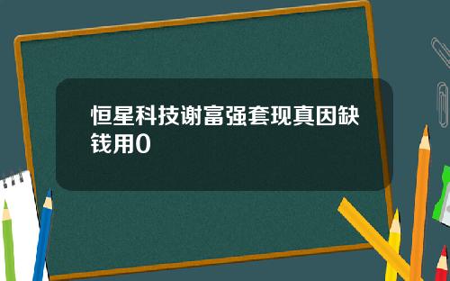 恒星科技谢富强套现真因缺钱用0