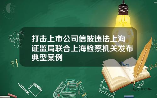 打击上市公司信披违法上海证监局联合上海检察机关发布典型案例