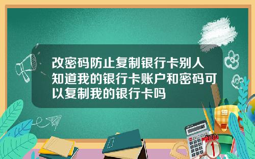 改密码防止复制银行卡别人知道我的银行卡账户和密码可以复制我的银行卡吗