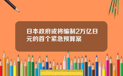 日本政府或将编制2万亿日元的首个紧急预算案