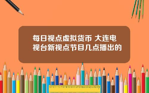 每日视点虚拟货币 大连电视台新视点节目几点播出的