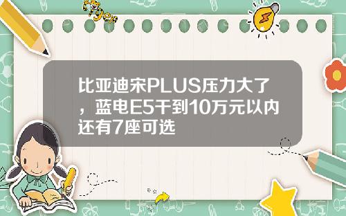 比亚迪宋PLUS压力大了，蓝电E5干到10万元以内还有7座可选