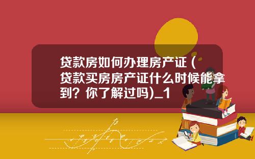 贷款房如何办理房产证 (贷款买房房产证什么时候能拿到？你了解过吗)_1