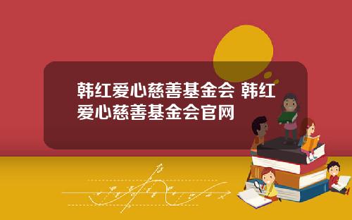 韩红爱心慈善基金会 韩红爱心慈善基金会官网