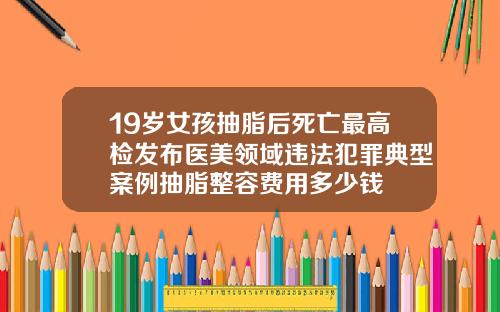 19岁女孩抽脂后死亡最高检发布医美领域违法犯罪典型案例抽脂整容费用多少钱