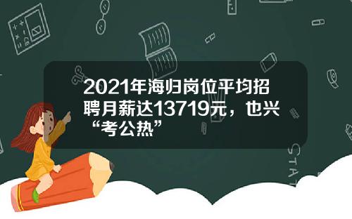 2021年海归岗位平均招聘月薪达13719元，也兴“考公热”