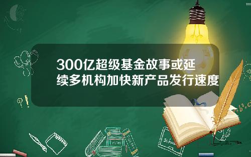 300亿超级基金故事或延续多机构加快新产品发行速度