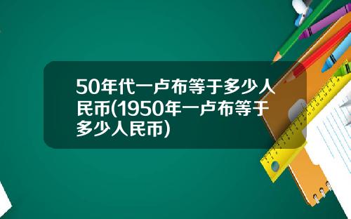 50年代一卢布等于多少人民币(1950年一卢布等于多少人民币)